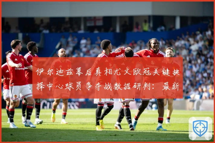 伊尔迪兹幕后真相尤文欧冠关键抉择中心球员争夺战数据研判：最新赛事动态与深度分析