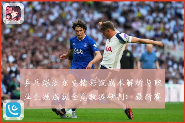 乒乓球法尔克精彩技战术解析与职业生涯成就全览数据研判：最新赛事动态与深度分析