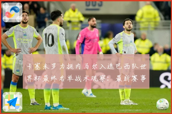 卡塞米罗力挺内马尔入选巴西队世界杯最终名单战术观察：最新赛事动态与深度分析