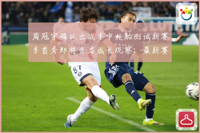 周冠宇确认出战季中轮胎测试新赛季首秀即将开启成长观察：最新赛事动态与深度分析